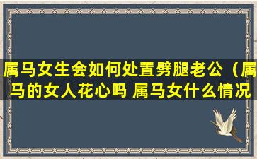 属马女生会如何处置劈腿老公（属马的女人花心吗 属马女什么情况下会出轨）